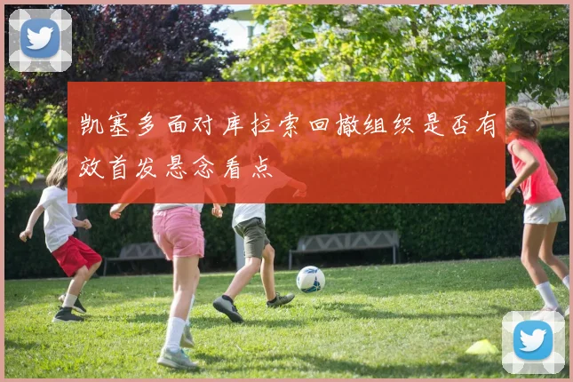 凯塞多面对库拉索回撤组织是否有效首发悬念看点