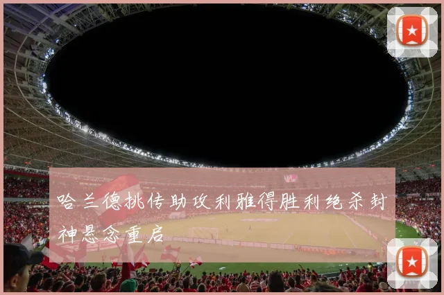 哈兰德挑传助攻利雅得胜利绝杀封神悬念重启