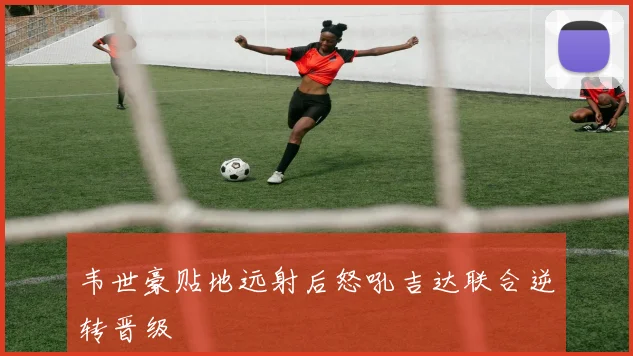 韦世豪贴地远射后怒吼吉达联合逆转晋级
