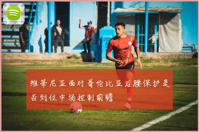 维蒂尼亚面对哥伦比亚后腰保护是否到位中场控制前瞻