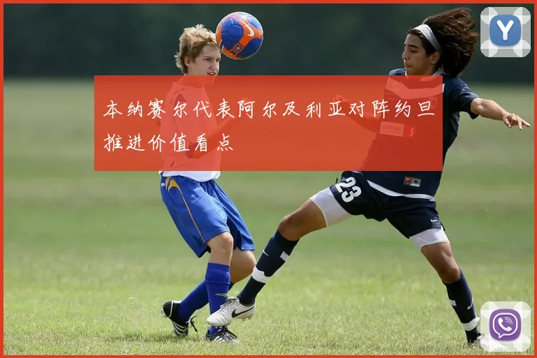 本纳赛尔代表阿尔及利亚对阵约旦推进价值看点