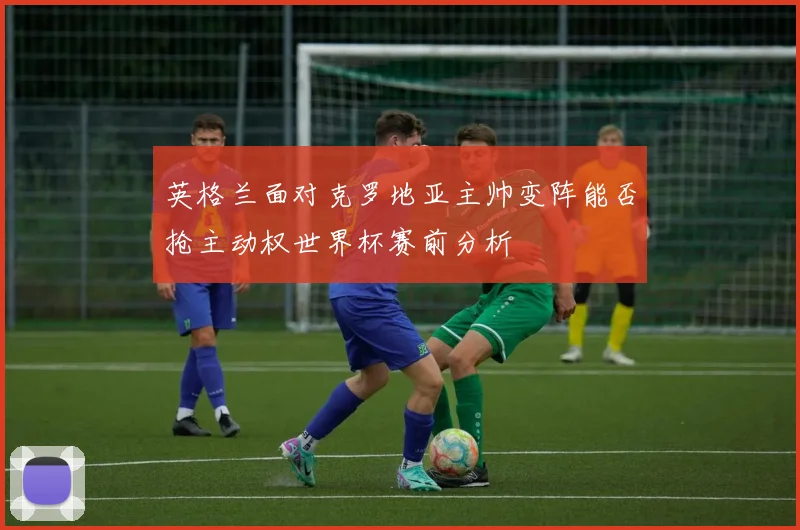 英格兰面对克罗地亚主帅变阵能否抢主动权世界杯赛前分析