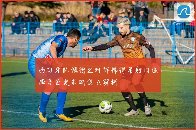 西班牙队佩德里对阵佛得角射门选择是否更果断焦点解析