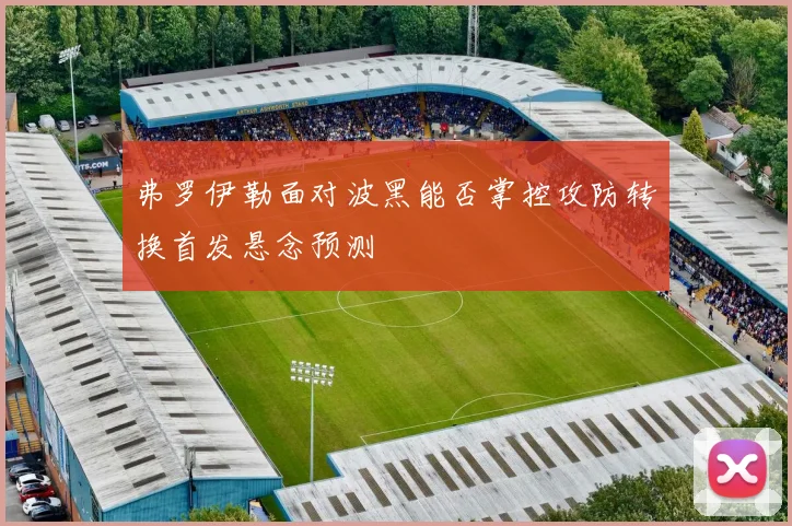 弗罗伊勒面对波黑能否掌控攻防转换首发悬念预测