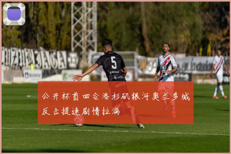 公开杯首回合洛杉矶银河奥兰多城反击提速剧情拉满
