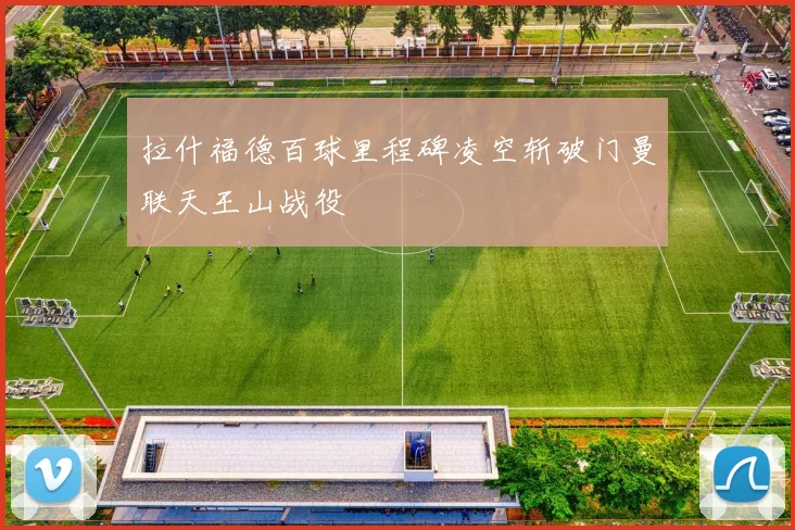 拉什福德百球里程碑凌空斩破门曼联天王山战役