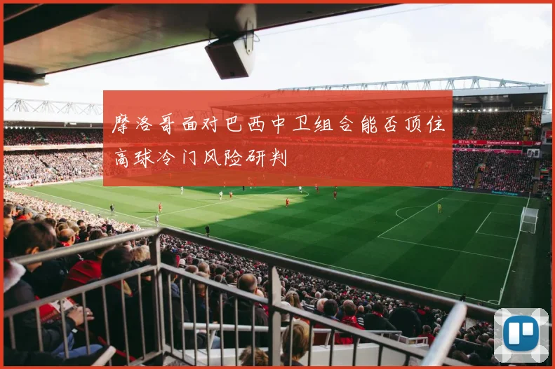 摩洛哥面对巴西中卫组合能否顶住高球冷门风险研判