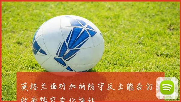 英格兰面对加纳防守反击能否打出效率阵容变化评估