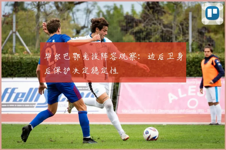 毕尔巴鄂竞技阵容观察:边后卫身后保护决定稳定性