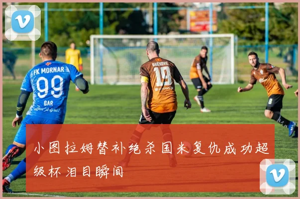 小图拉姆替补绝杀国米复仇成功超级杯泪目瞬间