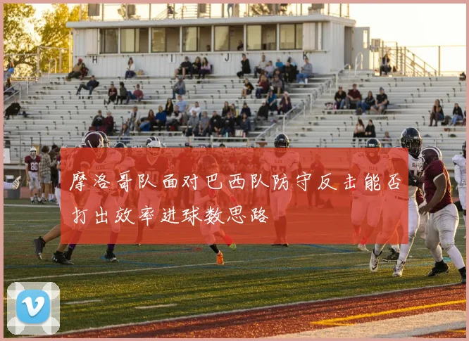 摩洛哥队面对巴西队防守反击能否打出效率进球数思路
