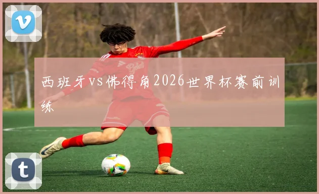 西班牙vs佛得角2026世界杯赛前训练