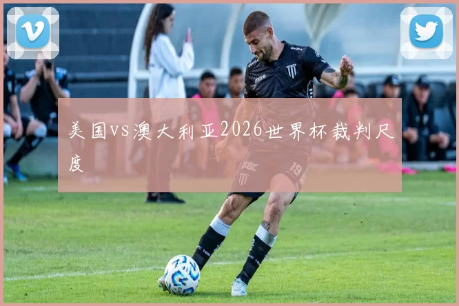 美国vs澳大利亚2026世界杯裁判尺度