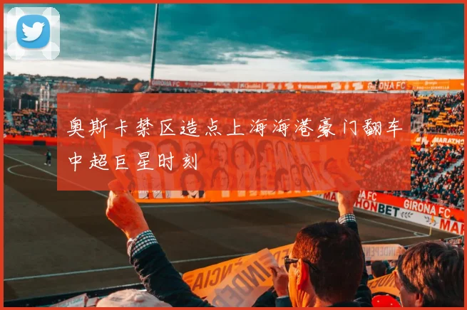 奥斯卡禁区造点上海海港豪门翻车中超巨星时刻