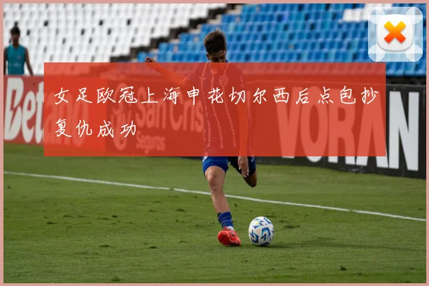 女足欧冠上海申花切尔西后点包抄复仇成功