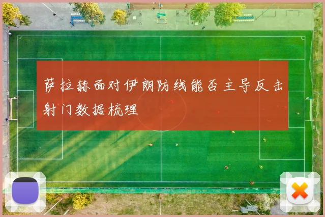 萨拉赫面对伊朗防线能否主导反击射门数据梳理