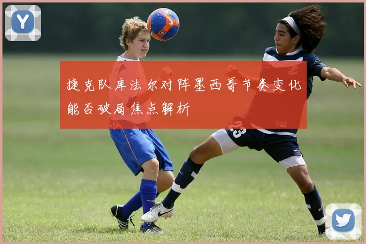 捷克队库法尔对阵墨西哥节奏变化能否破局焦点解析
