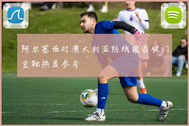 阿尔塞面对澳大利亚防线能否破门金靴热度参考