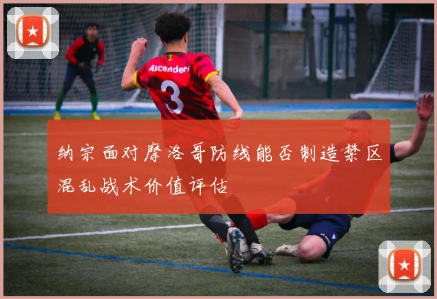 纳宗面对摩洛哥防线能否制造禁区混乱战术价值评估