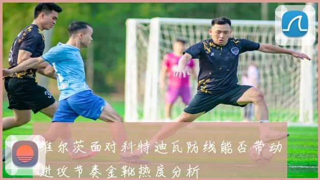 维尔茨面对科特迪瓦防线能否带动进攻节奏金靴热度分析