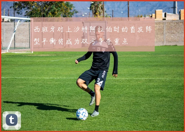 西班牙对上沙特阿拉伯时的首发阵型平衡将成为双方争夺重点