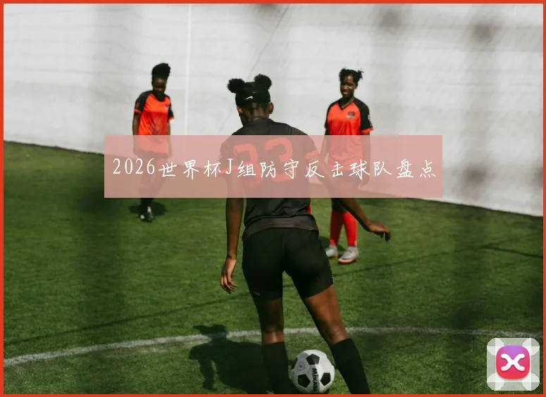 2026世界杯J组防守反击球队盘点