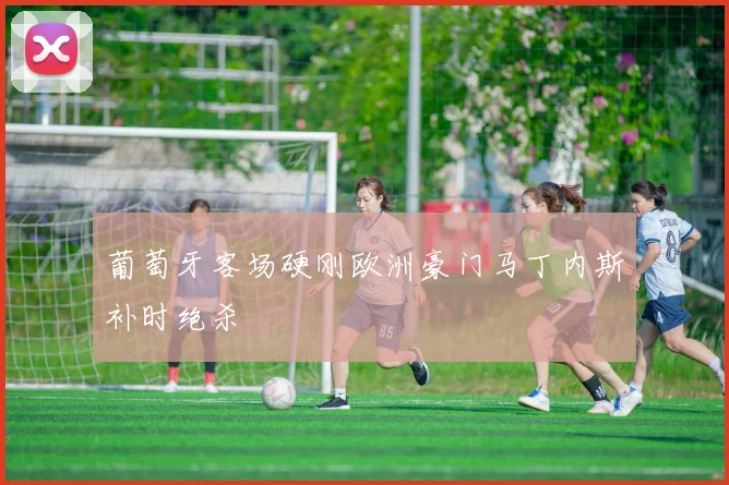 葡萄牙客场硬刚欧洲豪门马丁内斯补时绝杀