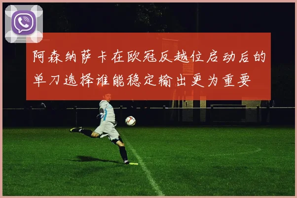 阿森纳萨卡在欧冠反越位启动后的单刀选择谁能稳定输出更为重要