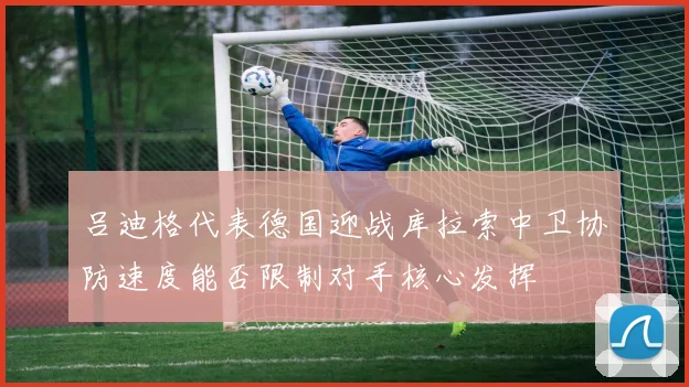 吕迪格代表德国迎战库拉索中卫协防速度能否限制对手核心发挥
