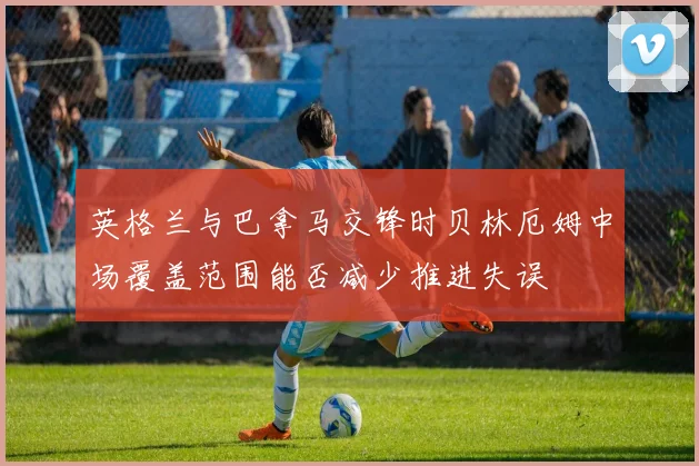 英格兰与巴拿马交锋时贝林厄姆中场覆盖范围能否减少推进失误