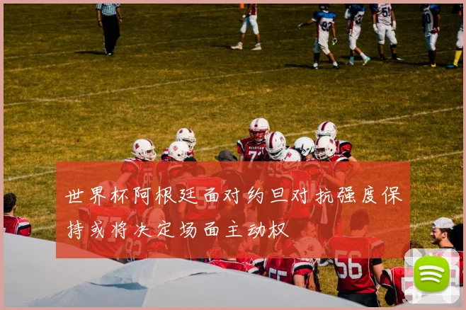 世界杯阿根廷面对约旦对抗强度保持或将决定场面主动权