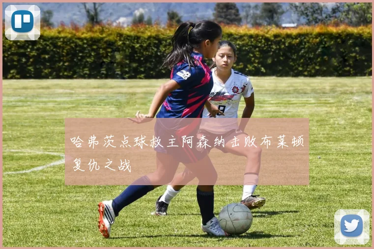 哈弗茨点球救主阿森纳击败布莱顿复仇之战