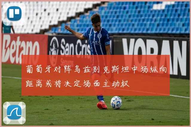 葡萄牙对阵乌兹别克斯坦中场纵向距离或将决定场面主动权