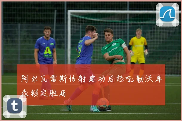 阿尔瓦雷斯传射建功后怒吼勒沃库森锁定胜局