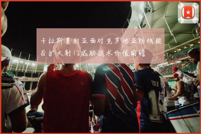 卡拉斯基利亚面对克罗地亚防线能否扩大射门威胁战术价值前瞻
