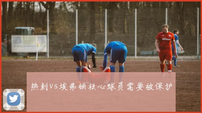 热刺vs埃弗顿核心球员需要被保护