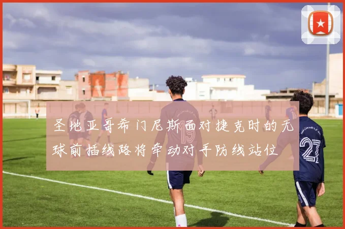 圣地亚哥希门尼斯面对捷克时的无球前插线路将牵动对手防线站位