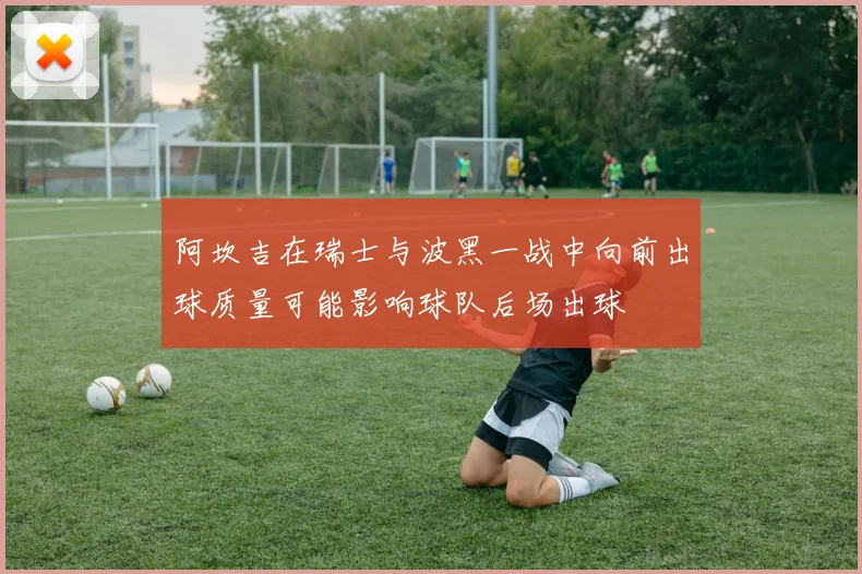 阿坎吉在瑞士与波黑一战中向前出球质量可能影响球队后场出球
