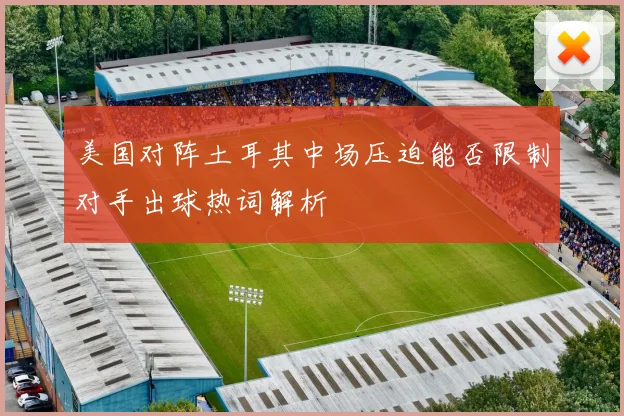 美国对阵土耳其中场压迫能否限制对手出球热词解析