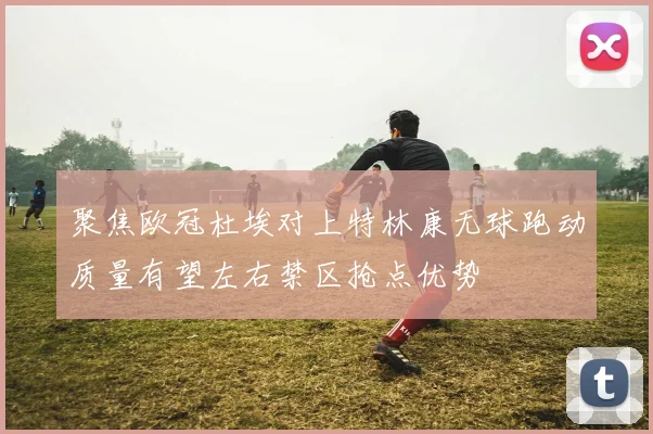 聚焦欧冠杜埃对上特林康无球跑动质量有望左右禁区抢点优势