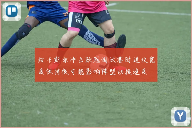 纽卡斯尔冲击欧冠淘汰赛时进攻宽度保持很可能影响阵型切换速度