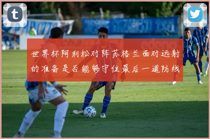 世界杯阿利松对阵苏格兰面对远射的准备是否能够守住最后一道防线