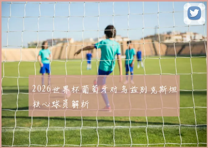 2026世界杯葡萄牙对乌兹别克斯坦核心球员解析