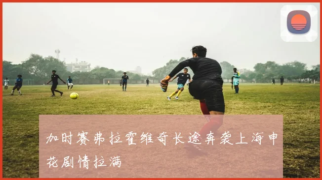 加时赛弗拉霍维奇长途奔袭上海申花剧情拉满