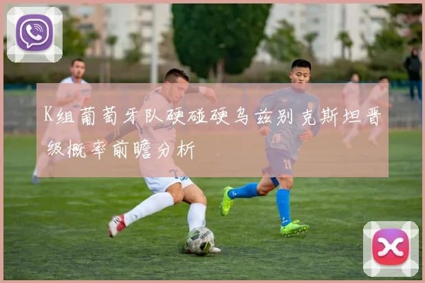 K组葡萄牙队硬碰硬乌兹别克斯坦晋级概率前瞻分析