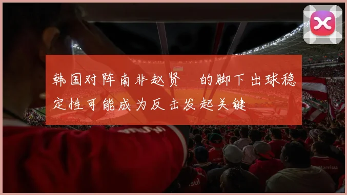 韩国对阵南非赵贤祐的脚下出球稳定性可能成为反击发起关键