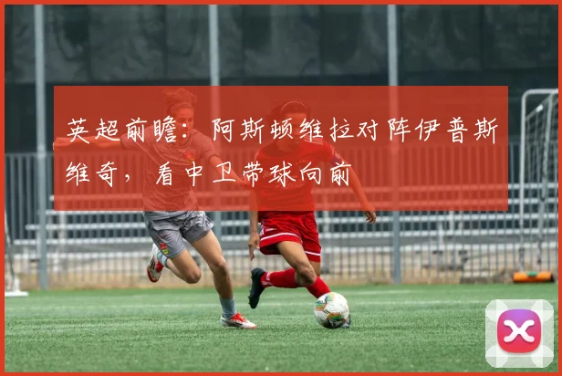 英超前瞻：阿斯顿维拉对阵伊普斯维奇，看中卫带球向前