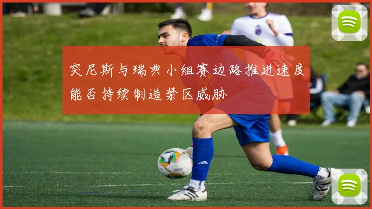 突尼斯与瑞典小组赛边路推进速度能否持续制造禁区威胁